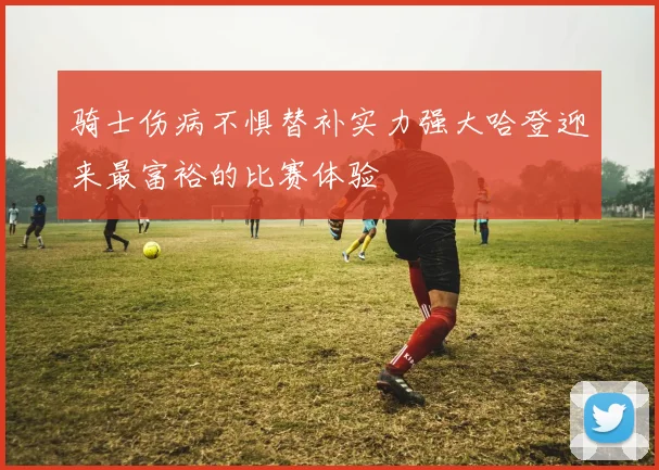 骑士伤病不惧替补实力强大哈登迎来最富裕的比赛体验
